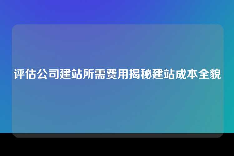 评估公司建站所需费用揭秘建站成本全貌