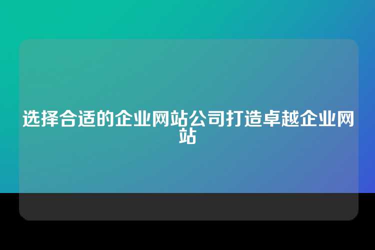 选择合适的企业网站公司打造卓越企业网站