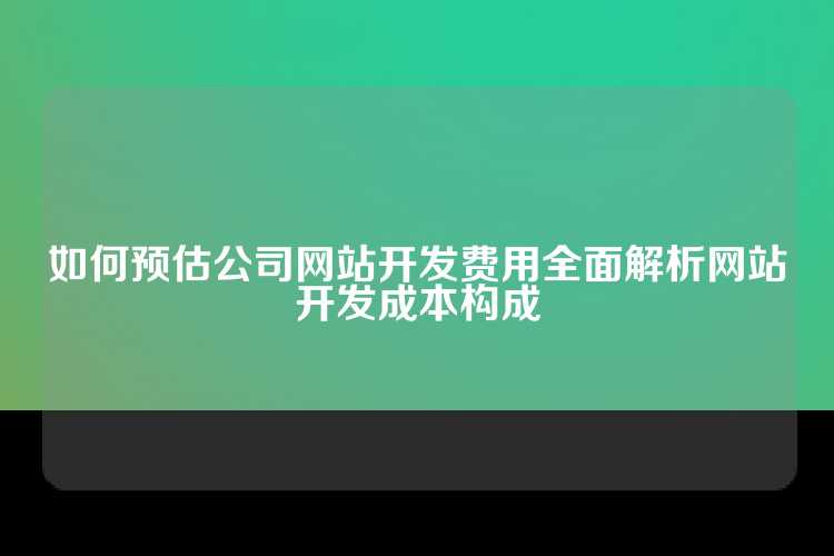 如何预估公司网站开发费用全面解析网站开发成本构成