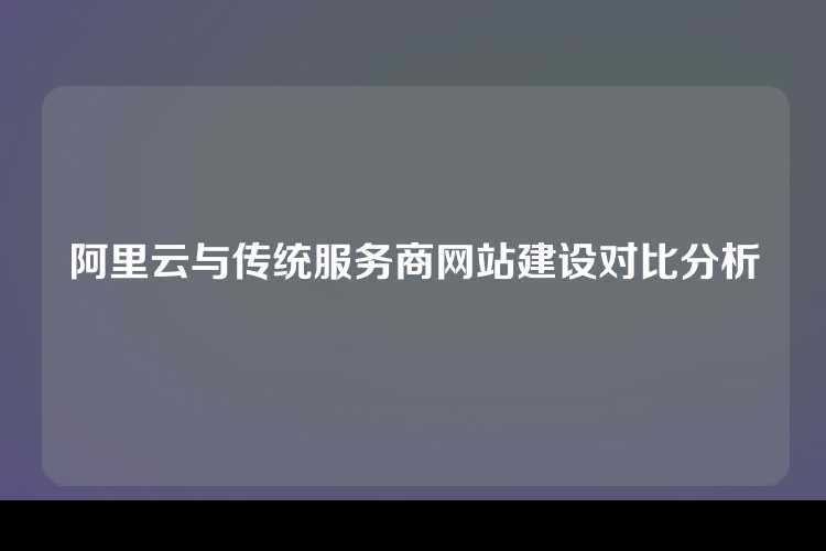 阿里云与传统服务商网站建设对比分析