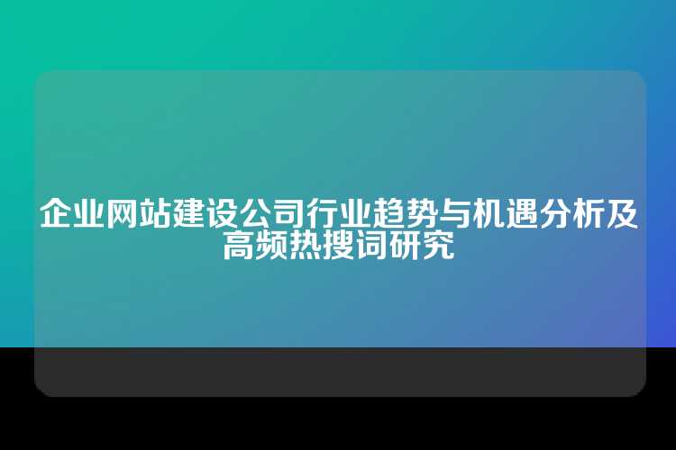 企业网站建设公司行业趋势与机遇分析及高频热搜词研究