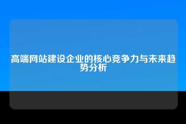 高端网站建设企业的核心竞争力与未来趋势分析