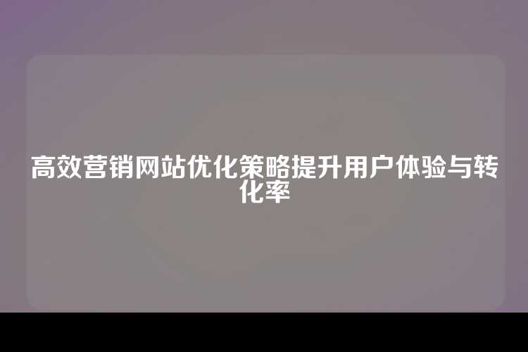 高效营销网站优化策略提升用户体验与转化率