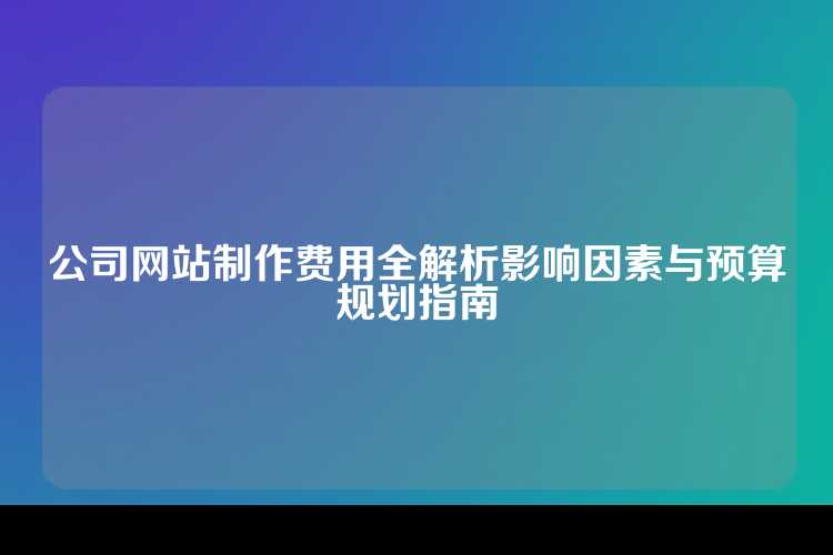 公司网站制作费用全解析影响因素与预算规划指南