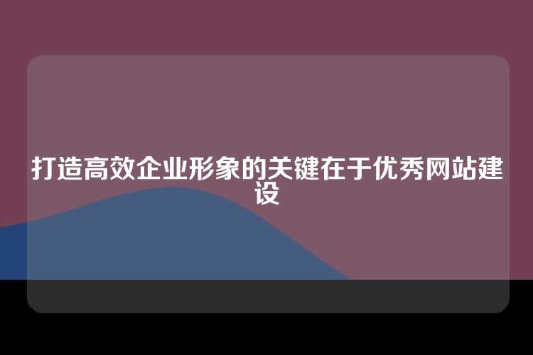 打造高效企业形象的关键在于优秀网站建设