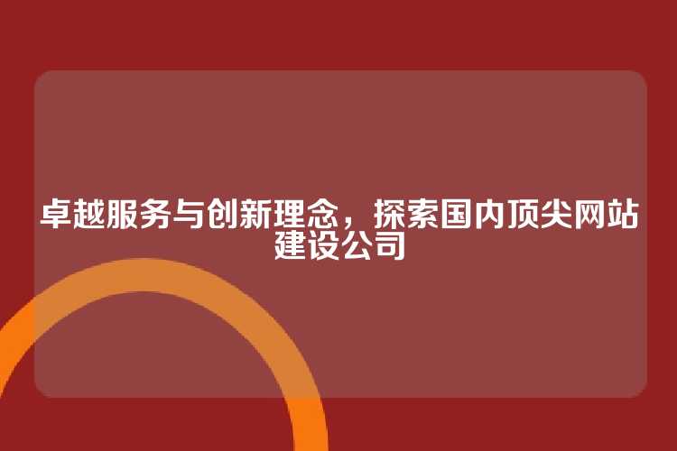 卓越服务与创新理念，探索国内顶尖网站建设公司