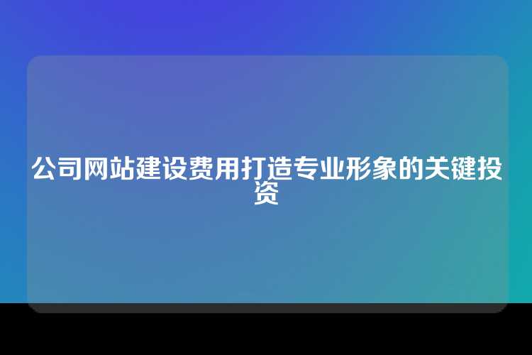 公司网站建设费用打造专业形象的关键投资