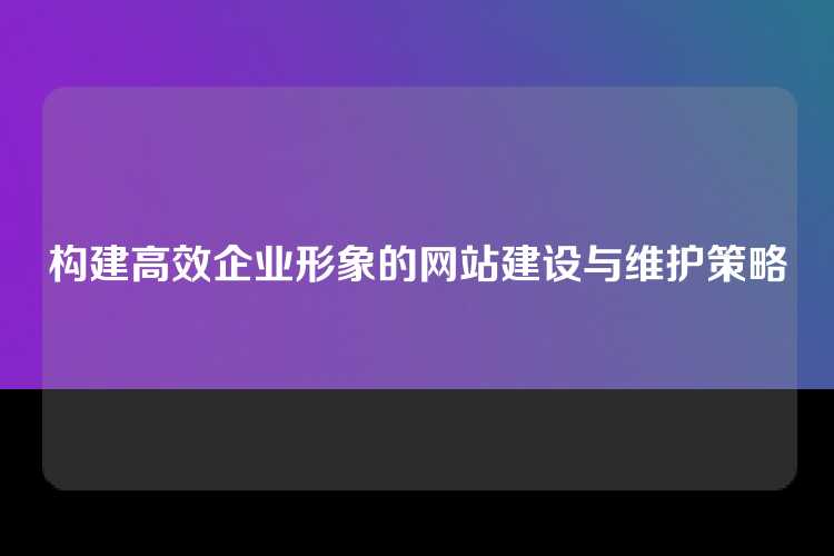 构建高效企业形象的网站建设与维护策略
