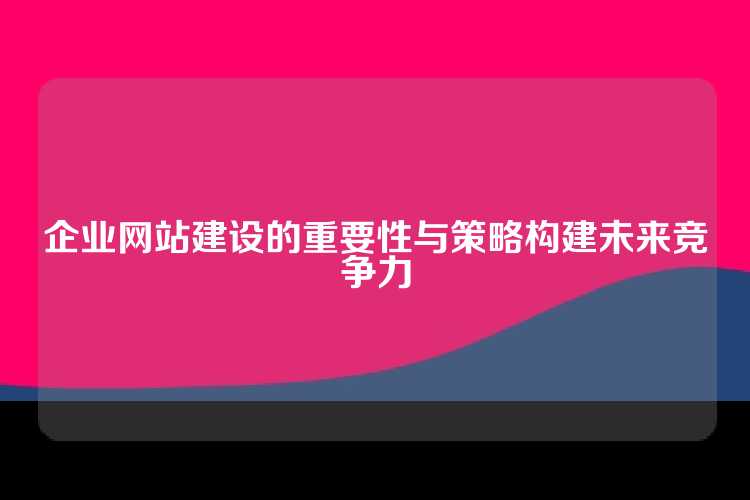 企业网站建设的重要性与策略构建未来竞争力