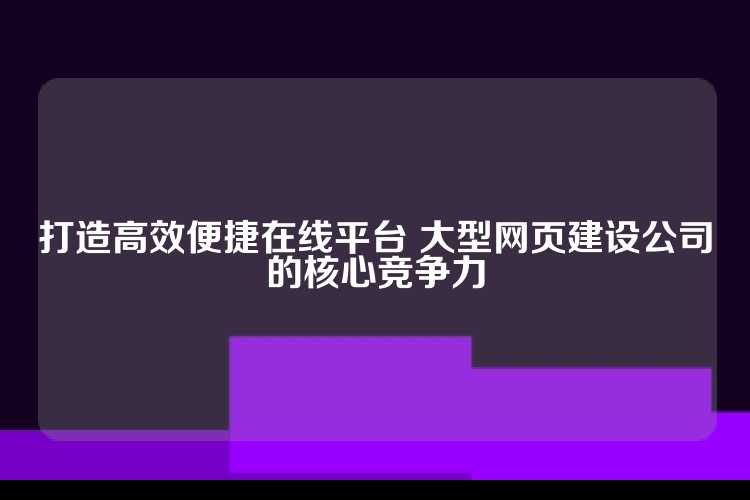 打造高效便捷在线平台 大型网页建设公司的核心竞争力