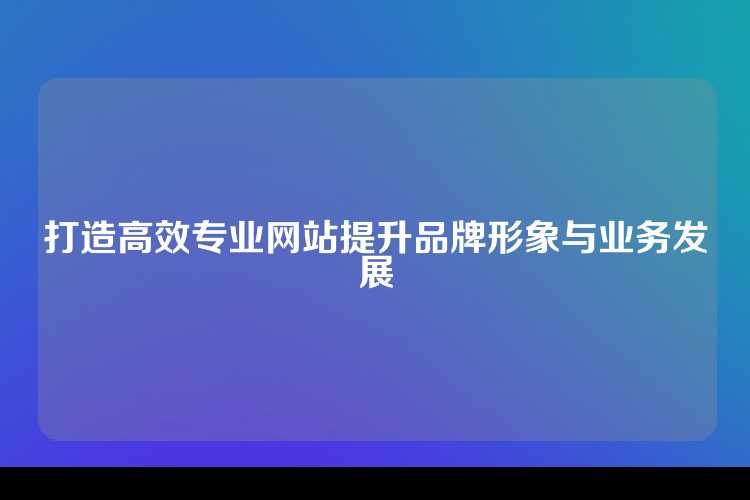 打造高效专业网站提升品牌形象与业务发展