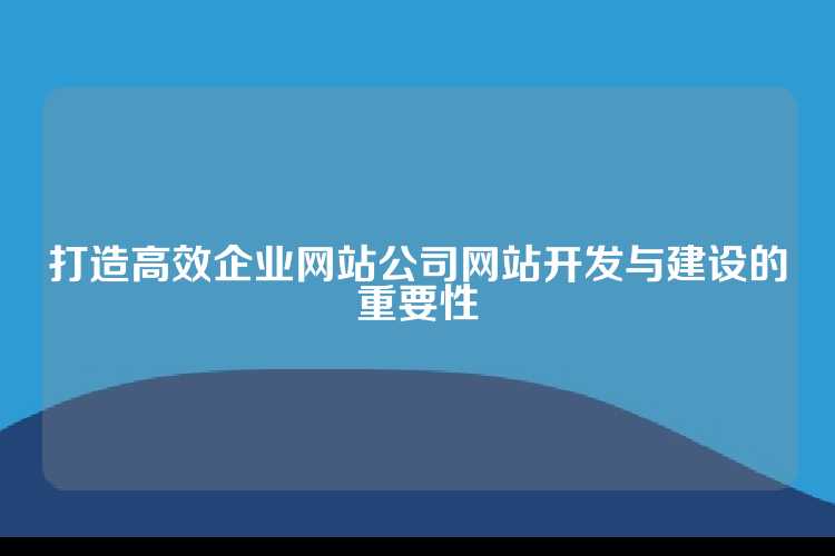 打造高效企业网站公司网站开发与建设的重要性