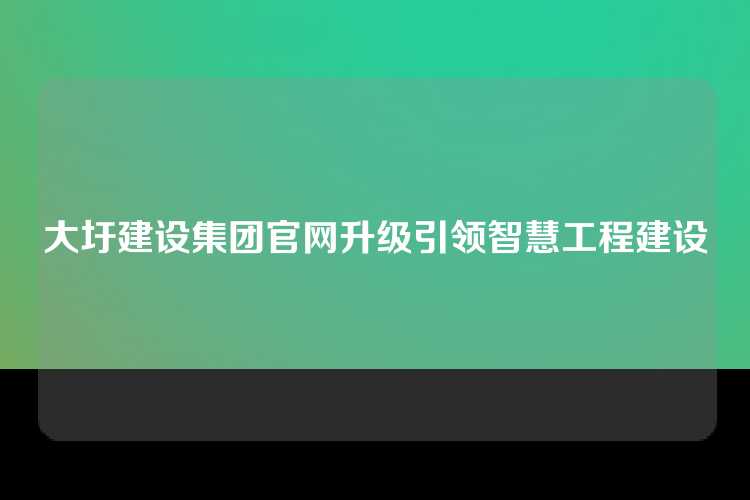 大圩建设集团官网升级引领智慧工程建设