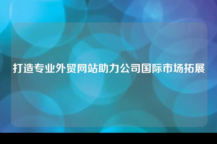 打造专业外贸网站助力公司国际市场拓展