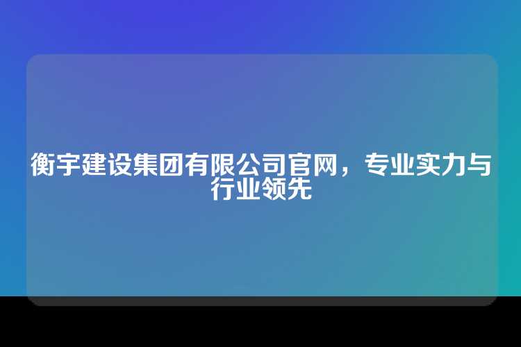 衡宇建设集团有限公司官网，专业实力与行业领先
