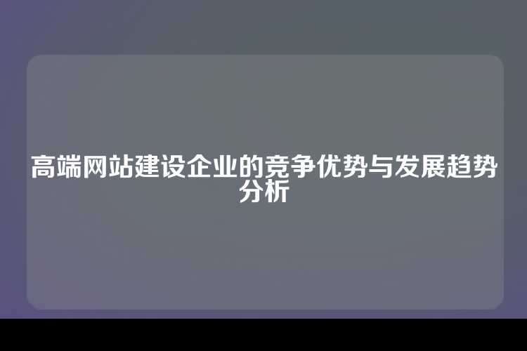 高端网站建设企业的竞争优势与发展趋势分析
