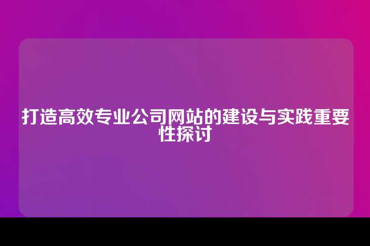 打造高效专业公司网站的建设与实践重要性探讨