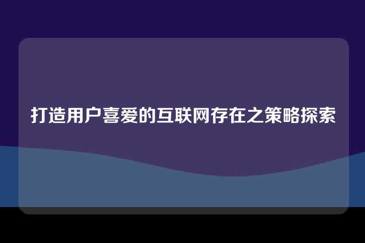 打造用户喜爱的互联网存在之策略探索