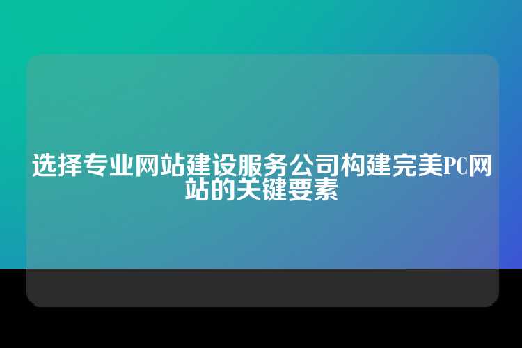 选择专业网站建设服务公司构建完美PC网站的关键要素