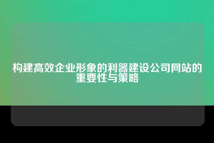 构建高效企业形象的利器建设公司网站的重要性与策略