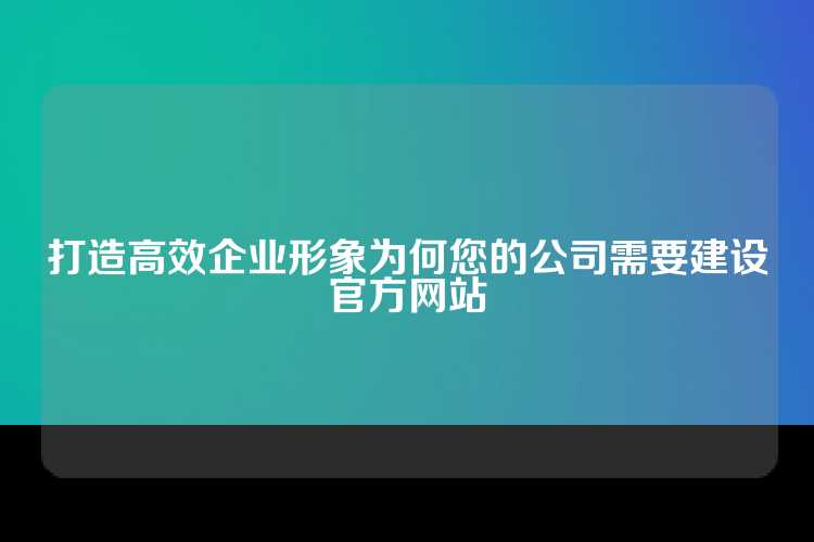 打造高效企业形象为何您的公司需要建设官方网站