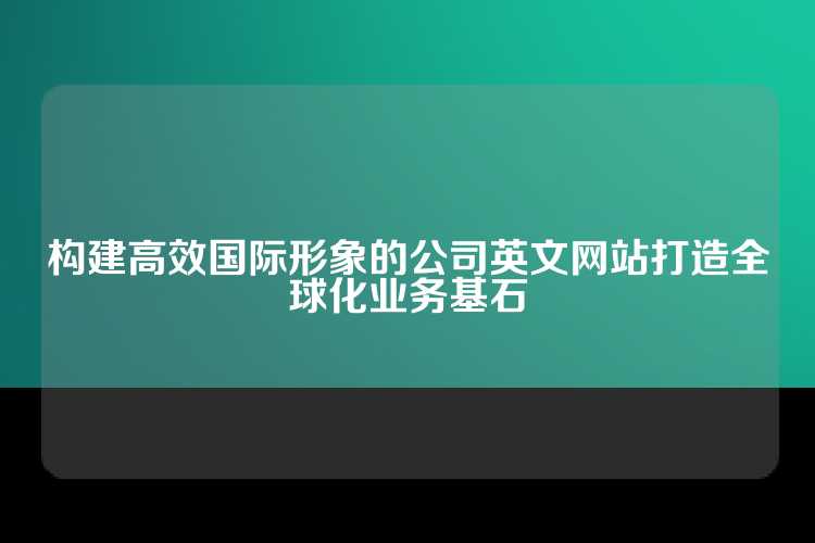 构建高效国际形象的公司英文网站打造全球化业务基石