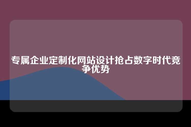 专属企业定制化网站设计抢占数字时代竞争优势