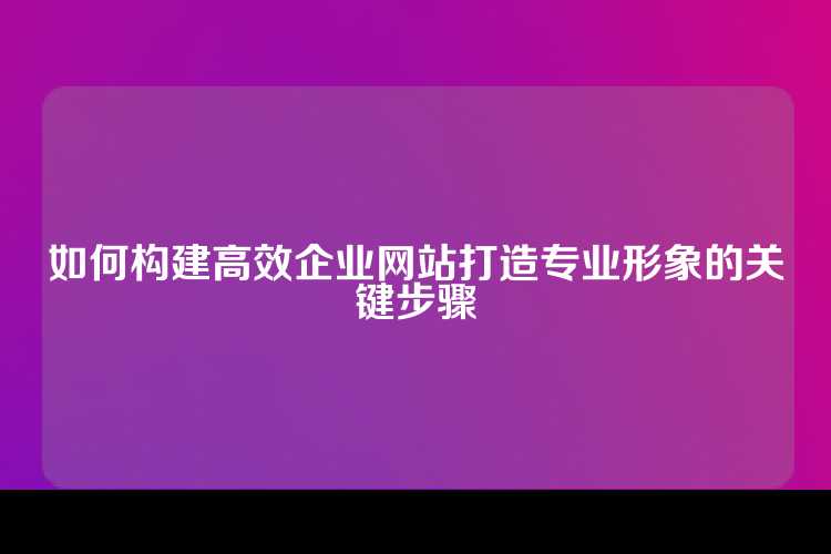 如何构建高效企业网站打造专业形象的关键步骤