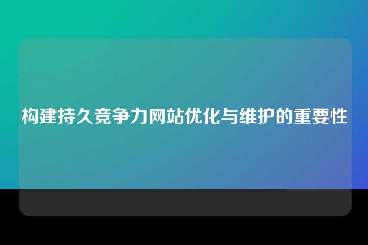 构建持久竞争力网站优化与维护的重要性