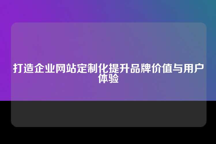 打造企业网站定制化提升品牌价值与用户体验
