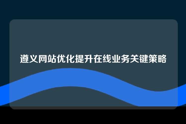 遵义网站优化提升在线业务关键策略