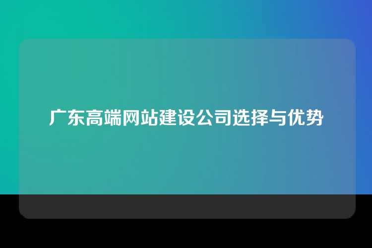 广东高端网站建设公司选择与优势
