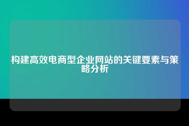 构建高效电商型企业网站的关键要素与策略分析