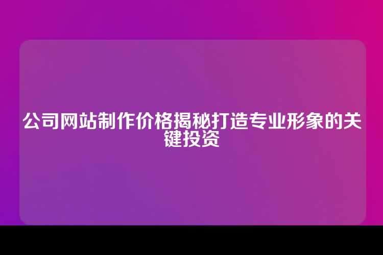 公司网站制作价格揭秘打造专业形象的关键投资