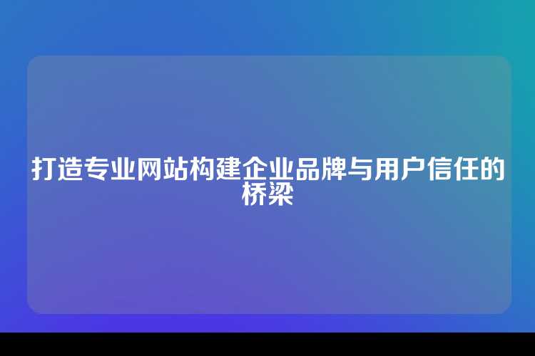 打造专业网站构建企业品牌与用户信任的桥梁