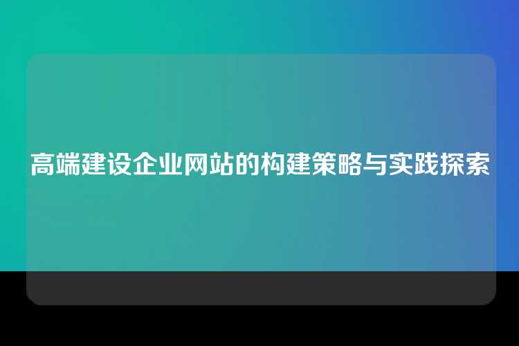 高端建设企业网站的构建策略与实践探索
