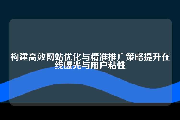 构建高效网站优化与精准推广策略提升在线曝光与用户粘性