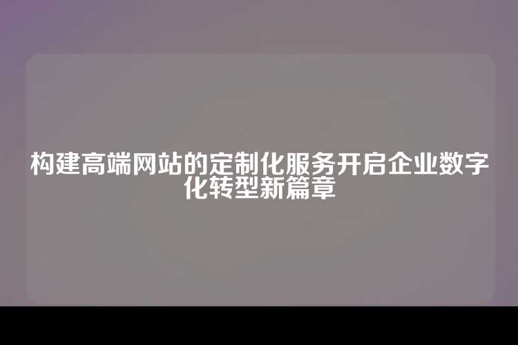 构建高端网站的定制化服务开启企业数字化转型新篇章