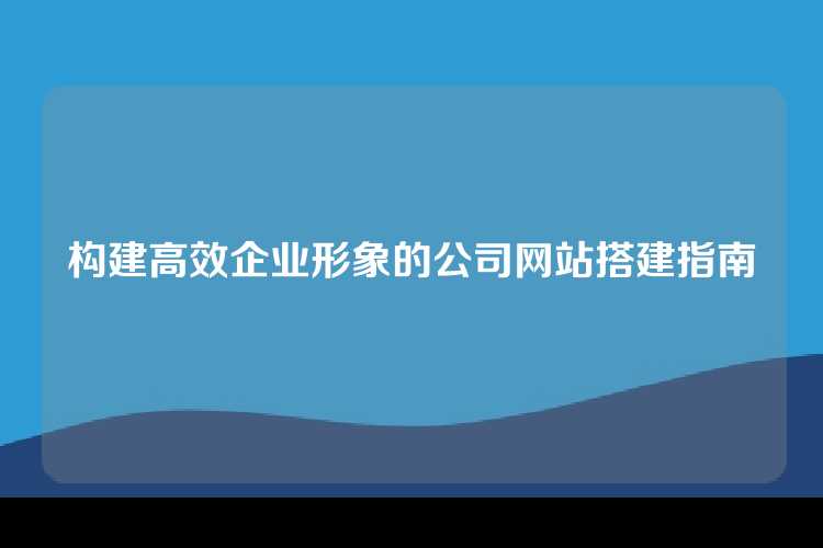 构建高效企业形象的公司网站搭建指南