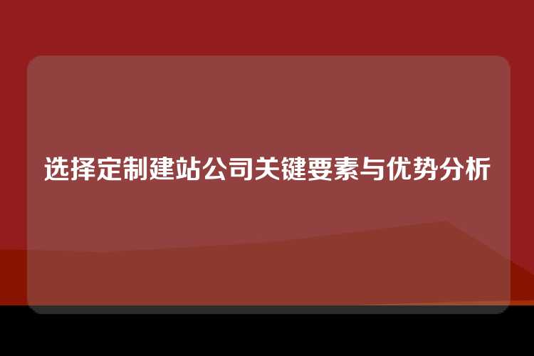 选择定制建站公司关键要素与优势分析