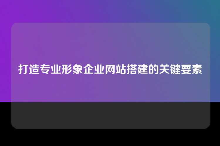 打造专业形象企业网站搭建的关键要素