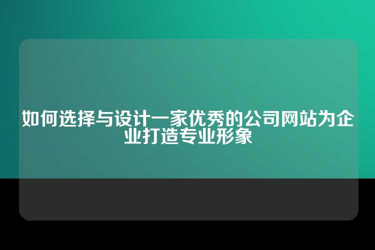 如何选择与设计一家优秀的公司网站为企业打造专业形象