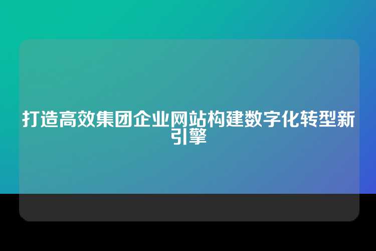 打造高效集团企业网站构建数字化转型新引擎