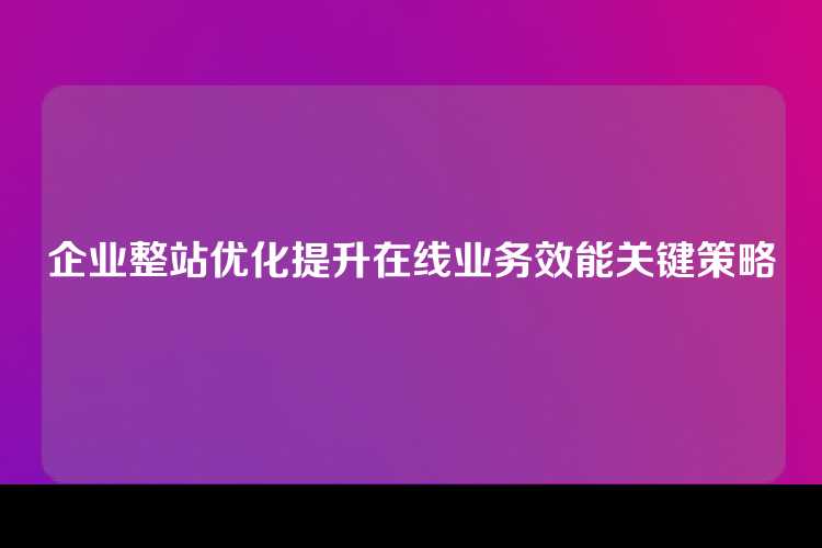 企业整站优化提升在线业务效能关键策略