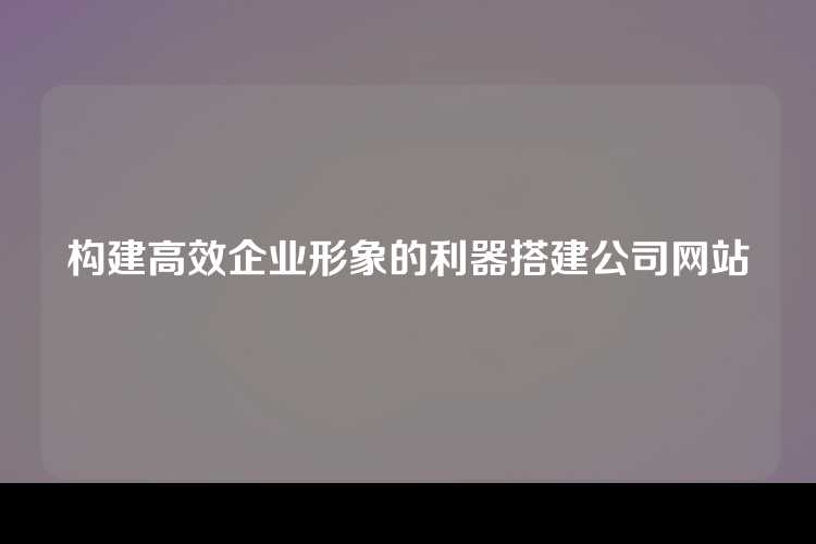 构建高效企业形象的利器搭建公司网站
