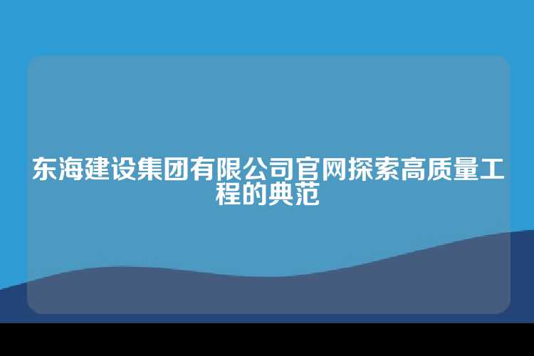 东海建设集团有限公司官网探索高质量工程的典范