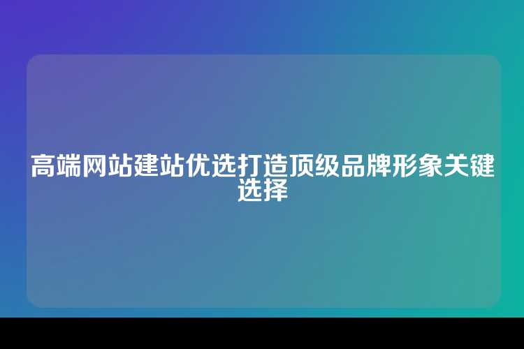 高端网站建站优选打造顶级品牌形象关键选择