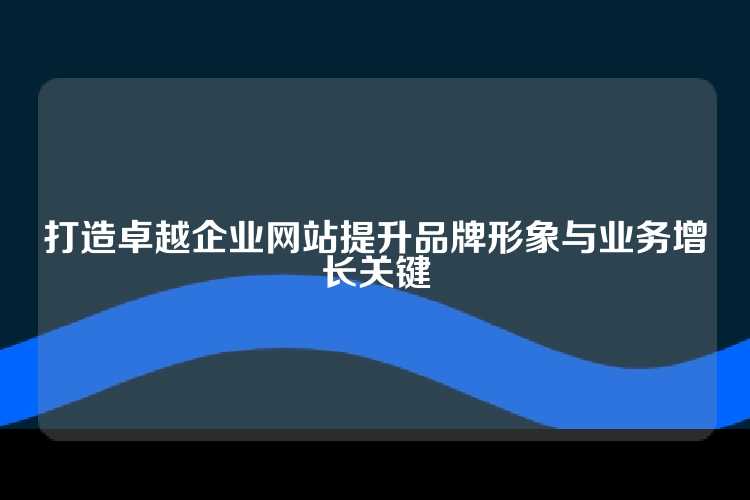 打造卓越企业网站提升品牌形象与业务增长关键