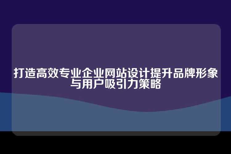 打造高效专业企业网站设计提升品牌形象与用户吸引力策略