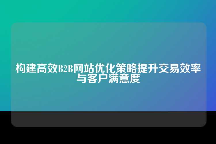 构建高效B2B网站优化策略提升交易效率与客户满意度